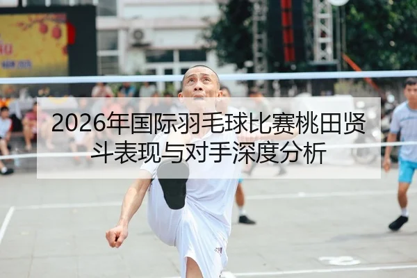 2026年国际羽毛球比赛桃田贤斗表现与对手深度分析